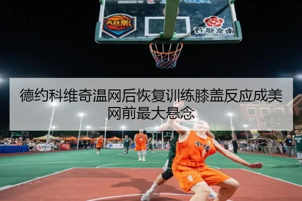 德约科维奇温网后恢复训练膝盖反应成美网前最大悬念